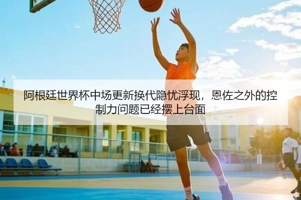 阿根廷世界杯中场更新换代隐忧浮现，恩佐之外的控制力问题已经摆上台面