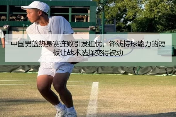 中国男篮热身赛连败引发担忧，锋线持球能力的短板让战术选择变得被动